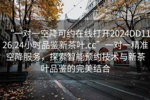 “一對一空降可約在線打開2024DD1126.24小時品鑒新茶葉.cc”一對一精準(zhǔn)空降服務(wù)，探索智能預(yù)約技術(shù)與新茶葉品鑒的完美結(jié)合