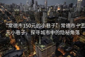 “常德市150元的小巷子”常德市十五元小巷子，探尋城市中的隱秘角落