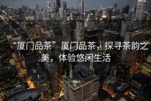 “廈門(mén)品茶”廈門(mén)品茶，探尋茶韻之美，體驗(yàn)悠閑生活