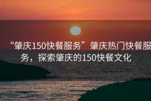 “肇慶150快餐服務(wù)”肇慶熱門快餐服務(wù)，探索肇慶的150快餐文化