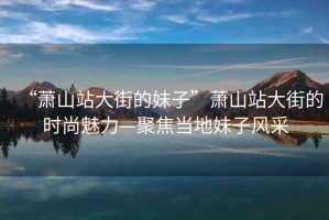 “蕭山站大街的妹子”蕭山站大街的時尚魅力—聚焦當?shù)孛米语L采