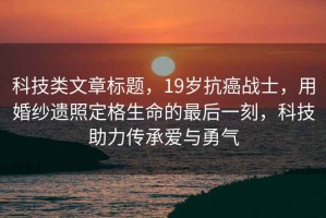 科技類文章標(biāo)題，19歲抗癌戰(zhàn)士，用婚紗遺照定格生命的最后一刻，科技助力傳承愛與勇氣