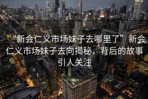 “新會仁義市場妹子去哪里了”新會仁義市場妹子去向揭秘，背后的故事引人關注