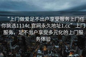 “上門做愛足不出戶享受服務上門任你挑選1114c.官網(wǎng)永久地址1.cc”上門服務，足不出戶享受多元化的上門服務體驗
