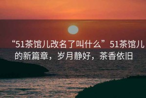 “51茶館兒改名了叫什么”51茶館兒的新篇章，歲月靜好，茶香依舊