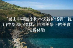 “昆山中華園小樹林快餐價格表”昆山中華園小樹林，自然美景下的美食快餐體驗