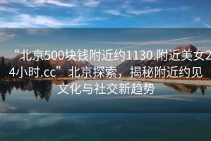 “北京500塊錢附近約1130.附近美女24小時.cc”北京探索，揭秘附近約見文化與社交新趨勢