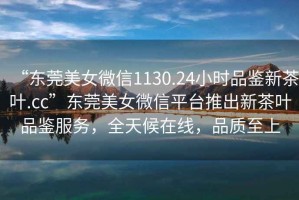 “東莞美女微信1130.24小時品鑒新茶葉.cc”東莞美女微信平臺推出新茶葉品鑒服務(wù)，全天候在線，品質(zhì)至上