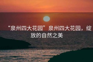 “泉州四大花園”泉州四大花園，綻放的自然之美