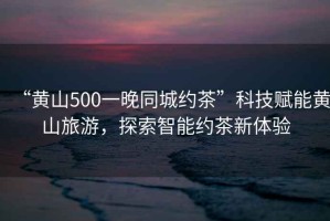“黃山500一晚同城約茶”科技賦能黃山旅游，探索智能約茶新體驗(yàn)
