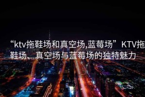 “ktv拖鞋場(chǎng)和真空?qǐng)?藍(lán)莓場(chǎng)”KTV拖鞋場(chǎng)、真空?qǐng)雠c藍(lán)莓場(chǎng)的獨(dú)特魅力