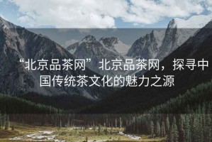 “北京品茶網(wǎng)”北京品茶網(wǎng)，探尋中國傳統(tǒng)茶文化的魅力之源