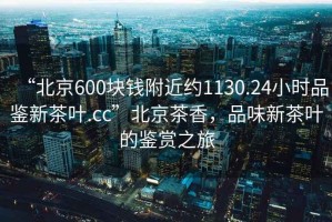 “北京600塊錢附近約1130.24小時(shí)品鑒新茶葉.cc”北京茶香，品味新茶葉的鑒賞之旅