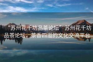“蘇州花千坊品茶論壇”蘇州花千坊品茶論壇，茶香四溢的文化交流平臺(tái)