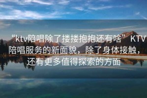 “ktv陪唱除了摟摟抱抱還有啥”KTV陪唱服務(wù)的新面貌，除了身體接觸，還有更多值得探索的方面