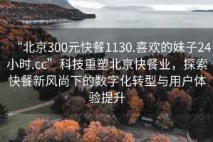 “北京300元快餐1130.喜歡的妹子24小時(shí).cc”科技重塑北京快餐業(yè)，探索快餐新風(fēng)尚下的數(shù)字化轉(zhuǎn)型與用戶體驗(yàn)提升