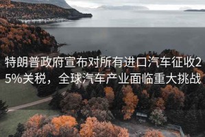特朗普政府宣布對(duì)所有進(jìn)口汽車征收25%關(guān)稅，全球汽車產(chǎn)業(yè)面臨重大挑戰(zhàn)