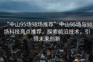“中山95場98場推薦”中山95場與98場科技亮點推薦，探索前沿技術(shù)，引領(lǐng)未來創(chuàng)新