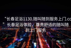 “長春足浴1130.隨叫隨到服務上門.cc”長春足浴體驗，尊貴舒適的隨叫隨到上門服務