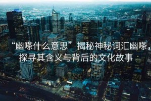 “幽嗏什么意思”揭秘神秘詞匯幽嗏，探尋其含義與背后的文化故事