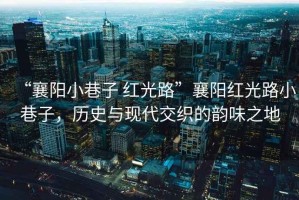 “襄陽小巷子 紅光路”襄陽紅光路小巷子，歷史與現(xiàn)代交織的韻味之地