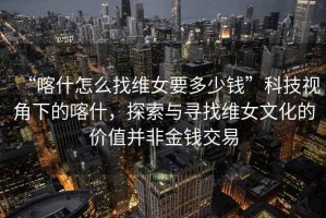 “喀什怎么找維女要多少錢”科技視角下的喀什，探索與尋找維女文化的價(jià)值并非金錢交易