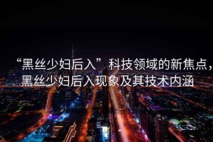 “黑絲少婦后入”科技領域的新焦點，黑絲少婦后入現(xiàn)象及其技術內涵