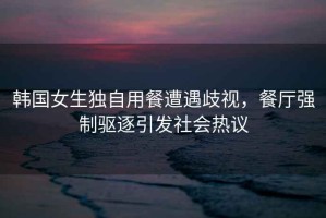 韓國女生獨自用餐遭遇歧視，餐廳強制驅(qū)逐引發(fā)社會熱議