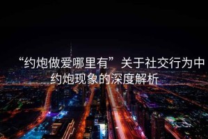 “約炮做愛哪里有”關于社交行為中約炮現(xiàn)象的深度解析