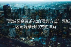 “惠城區(qū)高端茶vx的預(yù)約方式”惠城區(qū)高端茶預(yù)約方式詳解