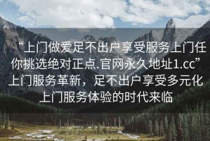 “上門做愛足不出戶享受服務(wù)上門任你挑選絕對(duì)正點(diǎn).官網(wǎng)永久地址1.cc”上門服務(wù)革新，足不出戶享受多元化上門服務(wù)體驗(yàn)的時(shí)代來臨