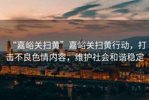 “嘉峪關掃黃”嘉峪關掃黃行動，打擊不良色情內(nèi)容，維護社會和諧穩(wěn)定