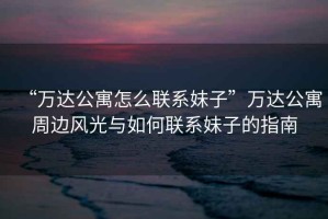“萬達公寓怎么聯系妹子”萬達公寓周邊風光與如何聯系妹子的指南