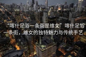 “喀什足浴一條街是維女”喀什足浴一條街，維女的獨(dú)特魅力與傳統(tǒng)手藝