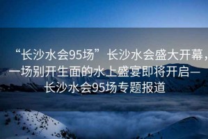 “長(zhǎng)沙水會(huì)95場(chǎng)”長(zhǎng)沙水會(huì)盛大開(kāi)幕，一場(chǎng)別開(kāi)生面的水上盛宴即將開(kāi)啟—長(zhǎng)沙水會(huì)95場(chǎng)專(zhuān)題報(bào)道