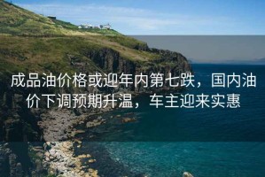成品油價格或迎年內(nèi)第七跌，國內(nèi)油價下調(diào)預(yù)期升溫，車主迎來實惠