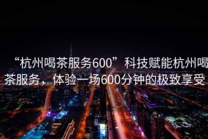 “杭州喝茶服務(wù)600”科技賦能杭州喝茶服務(wù)，體驗一場600分鐘的極致享受