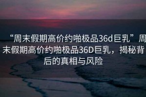 “周末假期高價約啪極品36d巨乳”周末假期高價約啪極品36D巨乳，揭秘背后的真相與風險