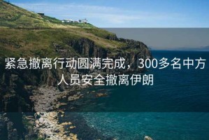 緊急撤離行動(dòng)圓滿完成，300多名中方人員安全撤離伊朗
