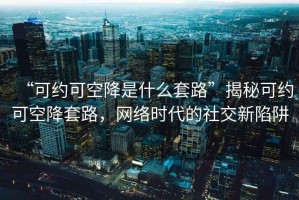 “可約可空降是什么套路”揭秘可約可空降套路，網(wǎng)絡時代的社交新陷阱