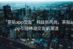 “茶貼app交友”科技新風(fēng)尚，茶貼app引領(lǐng)移動(dòng)交友新潮流