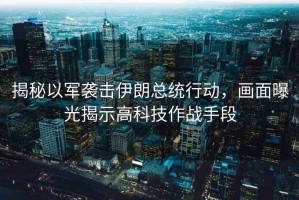 揭秘以軍襲擊伊朗總統(tǒng)行動，畫面曝光揭示高科技作戰(zhàn)手段