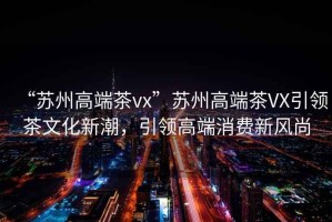 “蘇州高端茶vx”蘇州高端茶VX引領(lǐng)茶文化新潮，引領(lǐng)高端消費(fèi)新風(fēng)尚