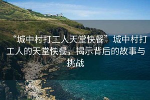 “城中村打工人天堂快餐”城中村打工人的天堂快餐，揭示背后的故事與挑戰(zhàn)
