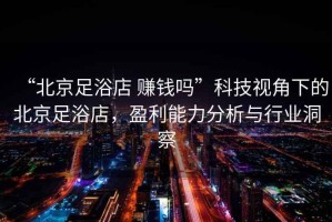 “北京足浴店 賺錢嗎”科技視角下的北京足浴店，盈利能力分析與行業(yè)洞察