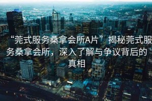 “莞式服務(wù)桑拿會所A片”揭秘莞式服務(wù)桑拿會所，深入了解與爭議背后的真相