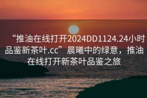 “推油在線打開2024DD1124.24小時品鑒新茶葉.cc”晨曦中的綠意，推油在線打開新茶葉品鑒之旅