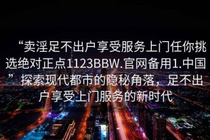 “賣淫足不出戶享受服務(wù)上門任你挑選絕對正點(diǎn)1123BBW.官網(wǎng)備用1.中國”探索現(xiàn)代都市的隱秘角落，足不出戶享受上門服務(wù)的新時代