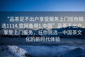 “品茶足不出戶享受服務(wù)上門任你挑選1114.官網(wǎng)備用1.中國”品茶不出戶，享受上門服務(wù)，任你挑選—中國茶文化的新時代體驗