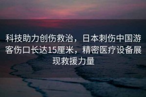 科技助力創(chuàng)傷救治，日本刺傷中國(guó)游客傷口長(zhǎng)達(dá)15厘米，精密醫(yī)療設(shè)備展現(xiàn)救援力量